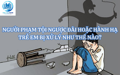 Người phạm tội ngược đãi hoặc hành hạ trẻ em bị xử lý theo pháp luật thế nào