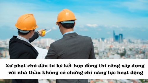 Xử phạt chủ đầu tư ký kết hợp đồng thi công xây dựng với nhà thầu không có chứng chỉ năng lực hoạt động